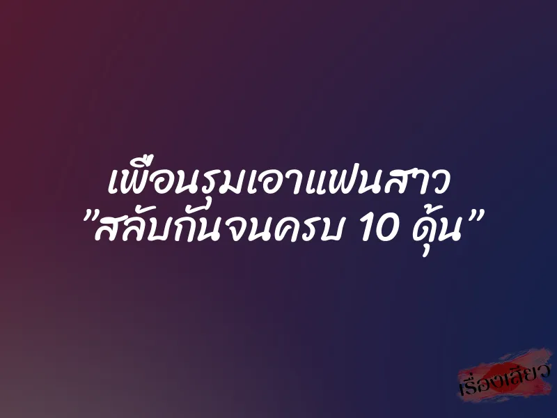 เพื่อนรุมเอาแฟนสาว ”สลับกันจนครบ 10 ดุ้น”