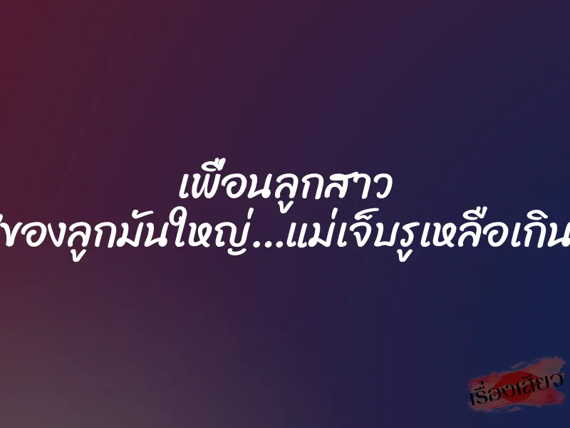 เพื่อนลูกสาว ”ของลูกมันใหญ่…แม่เจ็บรูเหลือเกิน”
