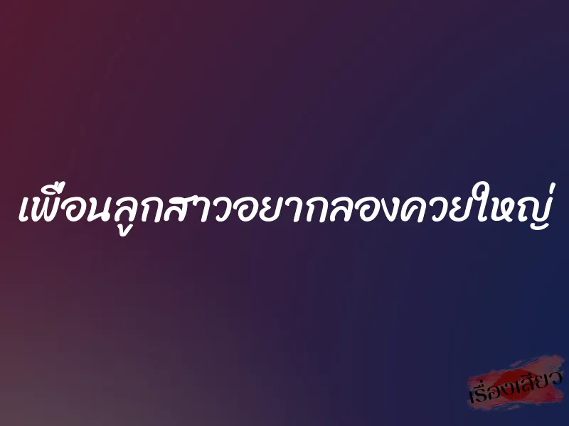 เพื่อนลูกสาวอยากลองควยใหญ่