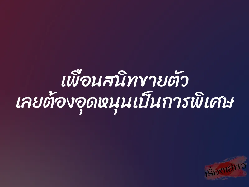 เพื่อนสนิทขายตัว เลยต้องอุดหนุนเป็นการพิเศษ
