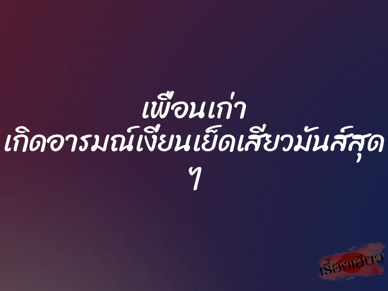 เพื่อนเก่า เกิดอารมณ์เงี่ยนเย็ดเสียวมันส์สุด ๆ