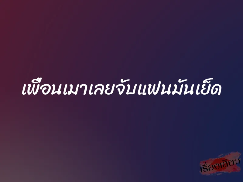 เพื่อนเมาเลยจับแฟนมันเย็ด