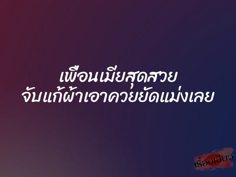 เพื่อนเมียสุดสวย จับแก้ผ้าเอาควยยัดแม่งเลย