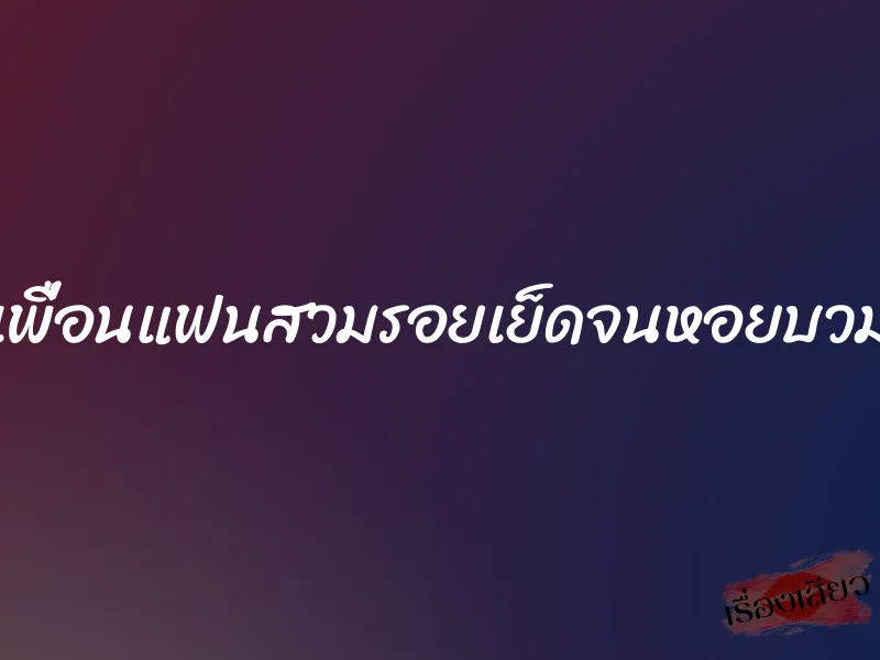 เพื่อนแฟนสวมรอยเย็ดจนหอยบวม