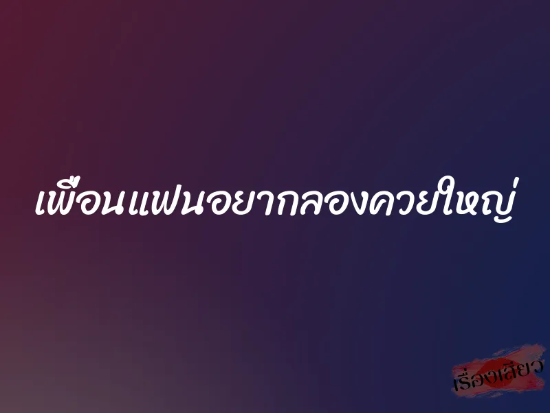 เพื่อนแฟนอยากลองควยใหญ่