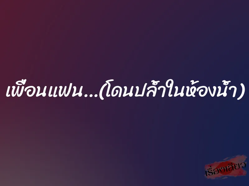 เพื่อนแฟน…(โดนปล้ำในห้องน้ำ)