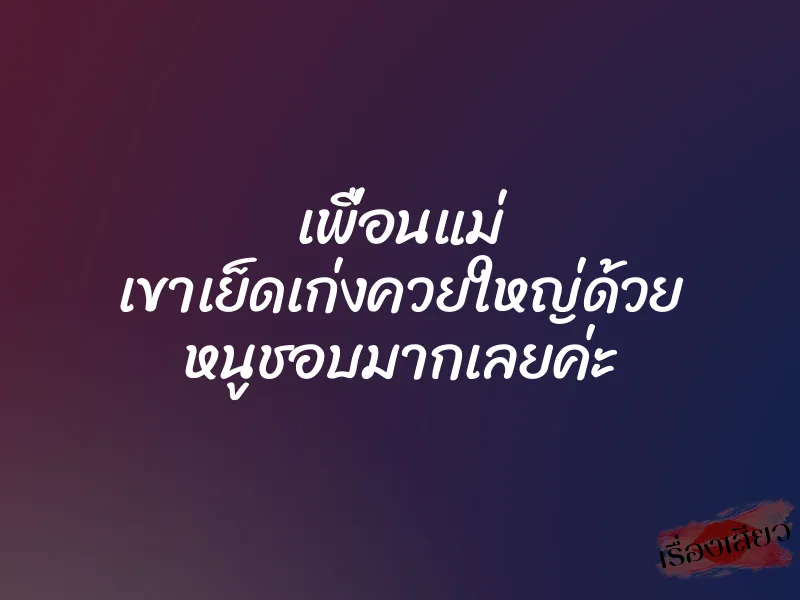เพื่อนแม่ เขาเย็ดเก่งควยใหญ่ด้วย หนูชอบมากเลยค่ะ