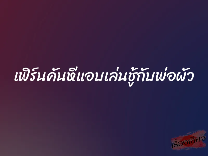 เฟิร์นคันหีแอบเล่นชู้กับพ่อผัว