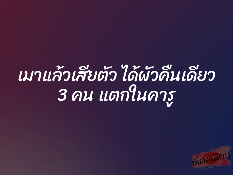 เมาแล้วเสียตัว ได้ผัวคืนเดียว 3 คน แตกในคารู