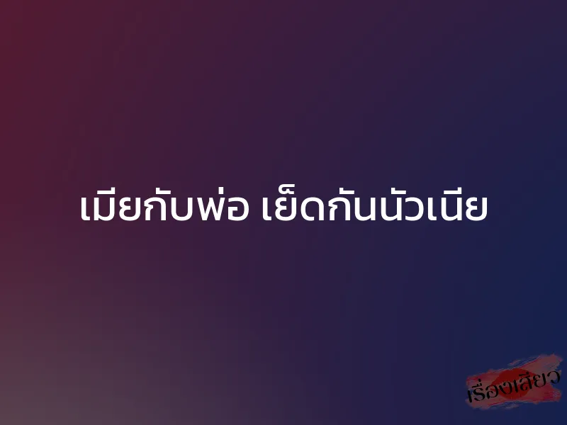 เมียกับพ่อ เย็ดกันนัวเนีย