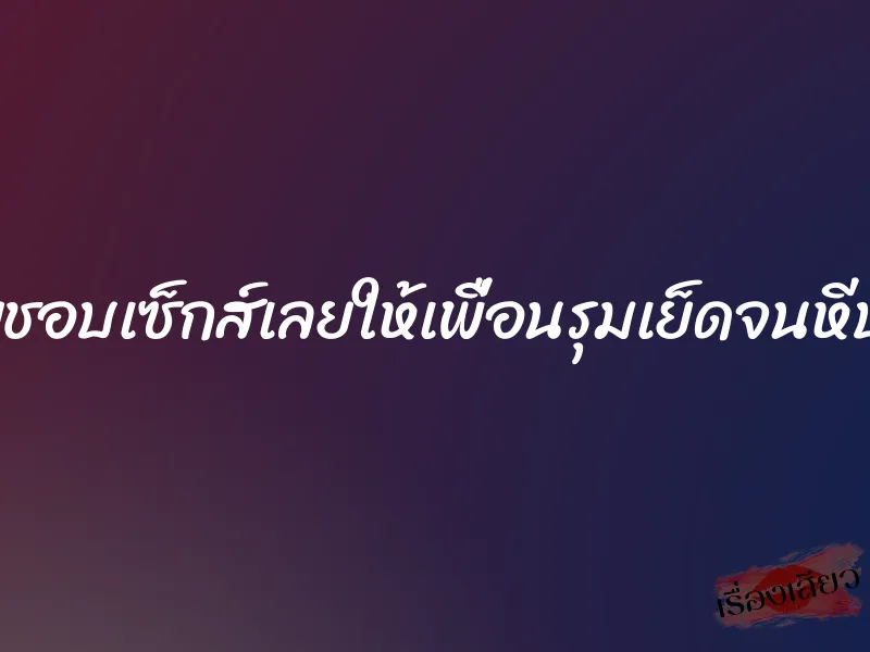 เมียชอบเซ็กส์เลยให้เพื่อนรุมเย็ดจนหีบาน