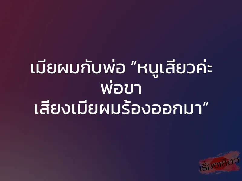 เมียผมกับพ่อ ”หนูเสียวค่ะ พ่อขา เสียงเมียผมร้องออกมา”