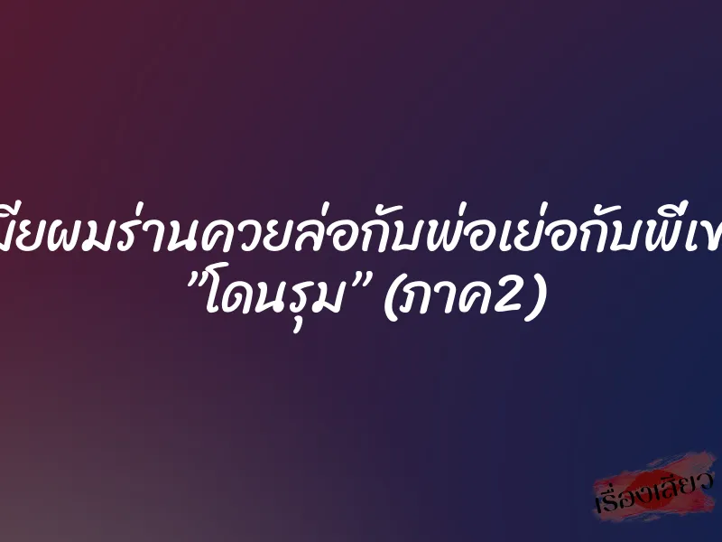 เมียผมร่านควยล่อกับพ่อเย่อกับพี่เขย ”โดนรุม” (ภาค2)