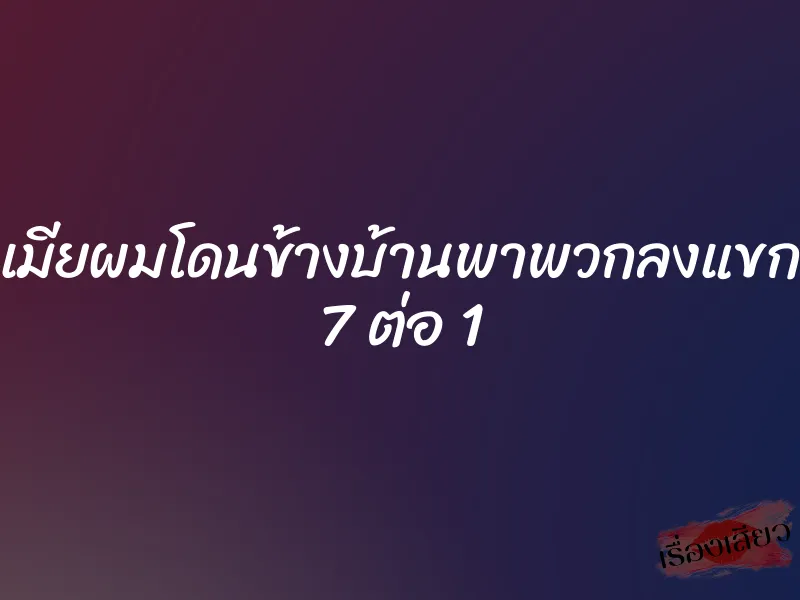 เมียผมโดนข้างบ้านพาพวกลงแขก 7 ต่อ 1