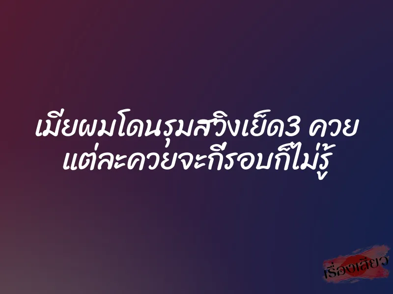 เมียผมโดนรุมสวิงเย็ด3 ควย แต่ละควยจะกี่รอบก็ไม่รู้