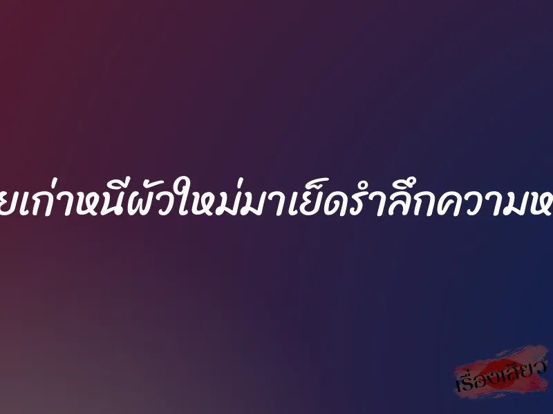 เมียเก่าหนีผัวใหม่มาเย็ดรำลึกความหลัง
