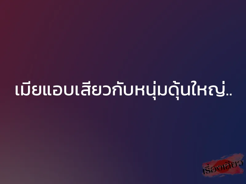 เมียแอบเสียวกับหนุ่มดุ้นใหญ่..
