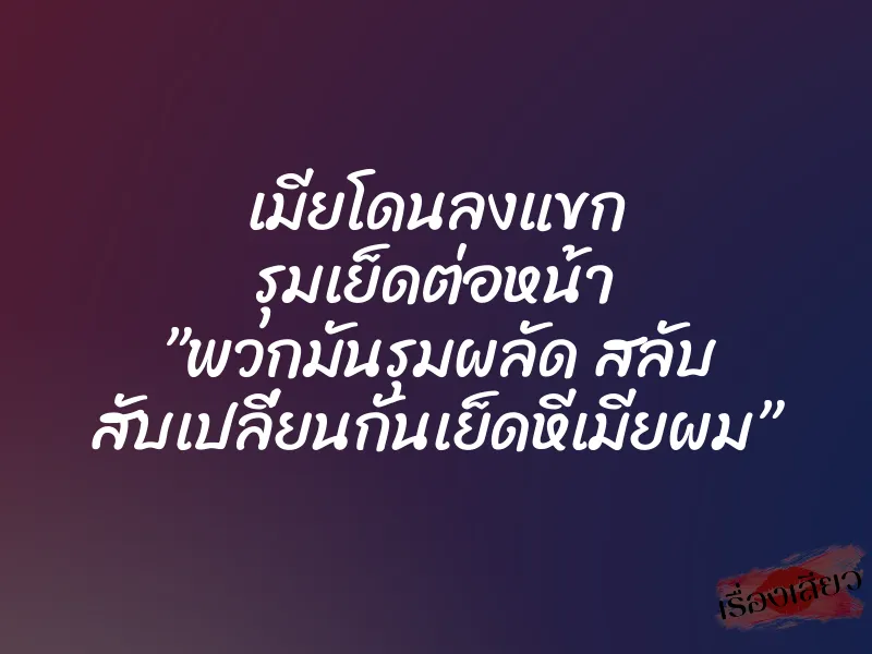 เมียโดนลงแขก รุมเย็ดต่อหน้า ”พวกมันรุมผลัด สลับ สับเปลี่ยนกันเย็ดหีเมียผม”