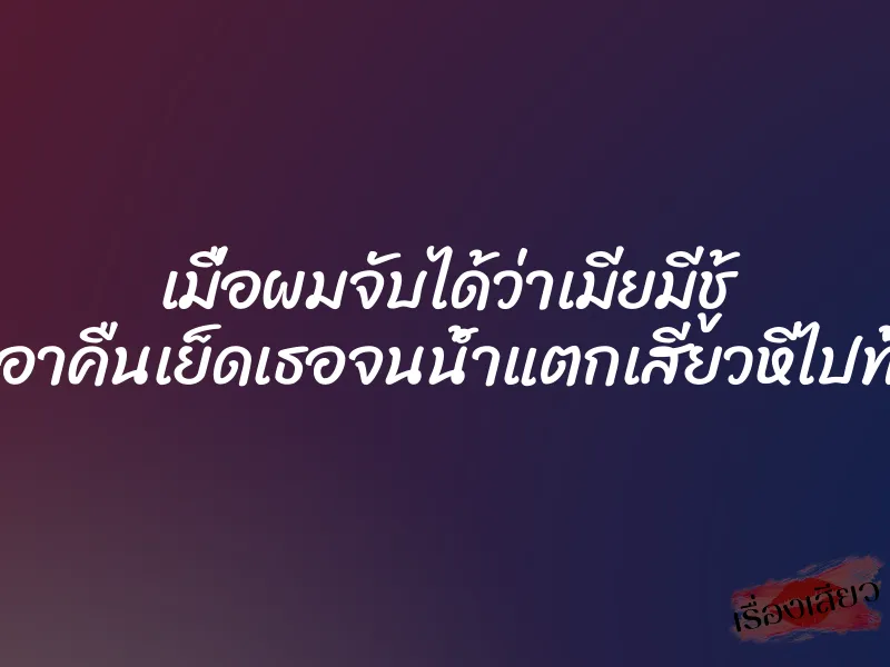 เมื่อผมจับได้ว่าเมียมีชู้ เลยเอาคืนเย็ดเธอจนน้ำแตกเสียวหีไปทั้งคืน
