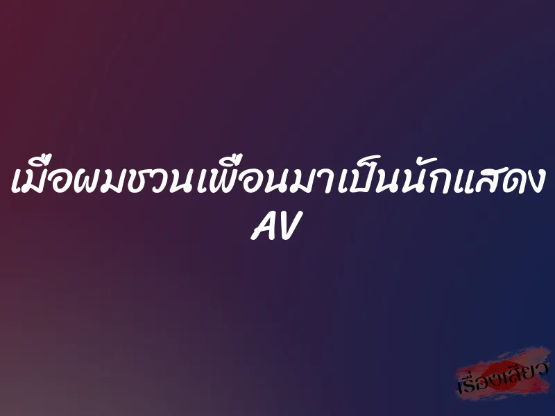 เมื่อผมชวนเพื่อนมาเป็นนักแสดง AV