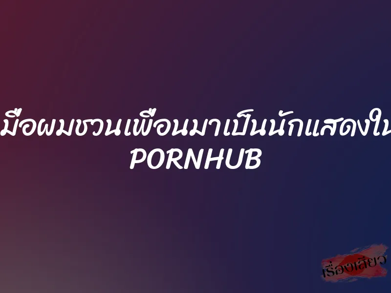 เมื่อผมชวนเพื่อนมาเป็นนักแสดงใน PORNHUB