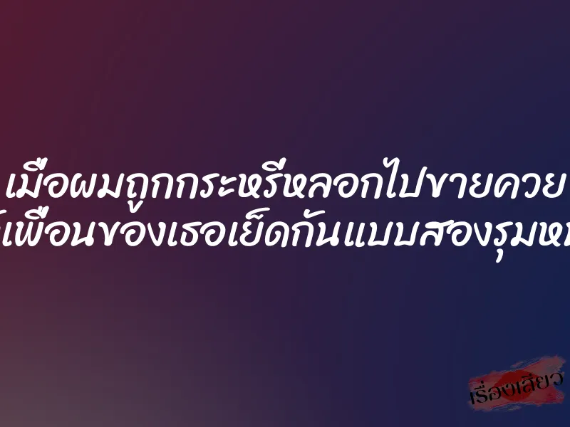 เมื่อผมถูกกระหรี่หลอกไปขายควย ให้เพื่อนของเธอเย็ดกันแบบสองรุมหนึ่ง