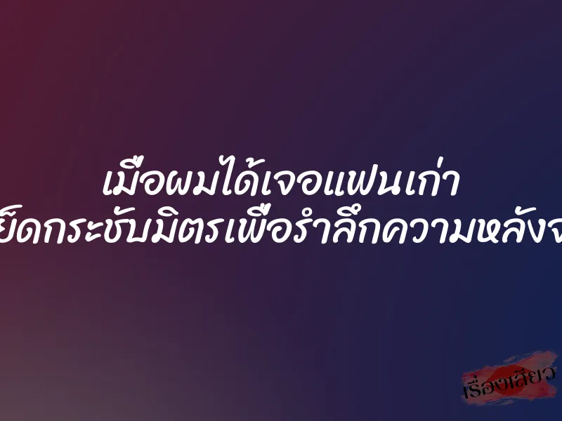 เมื่อผมได้เจอแฟนเก่า เลยจัดเย็ดกระชับมิตรเพื่อรำลึกความหลังจนหีบาน