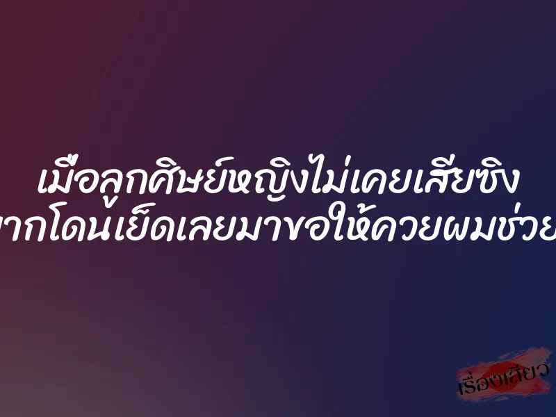 เมื่อลูกศิษย์หญิงไม่เคยเสียซิง แล้วอยากโดนเย็ดเลยมาขอให้ควยผมช่วยหีเธอที
