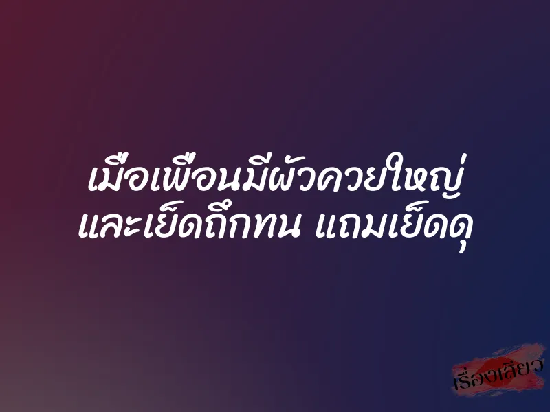 เมื่อเพื่อนมีผัวควยใหญ่ และเย็ดถึกทน แถมเย็ดดุ