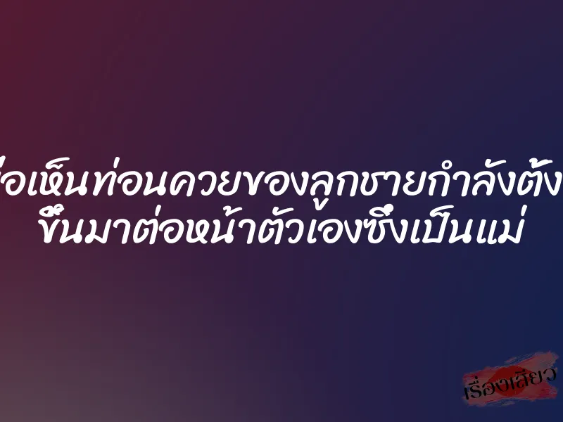 เมื่อเห็นท่อนควยของลูกชายกำลังตั้งโด่ ขึ้นมาต่อหน้าตัวเองซึ่งเป็นแม่