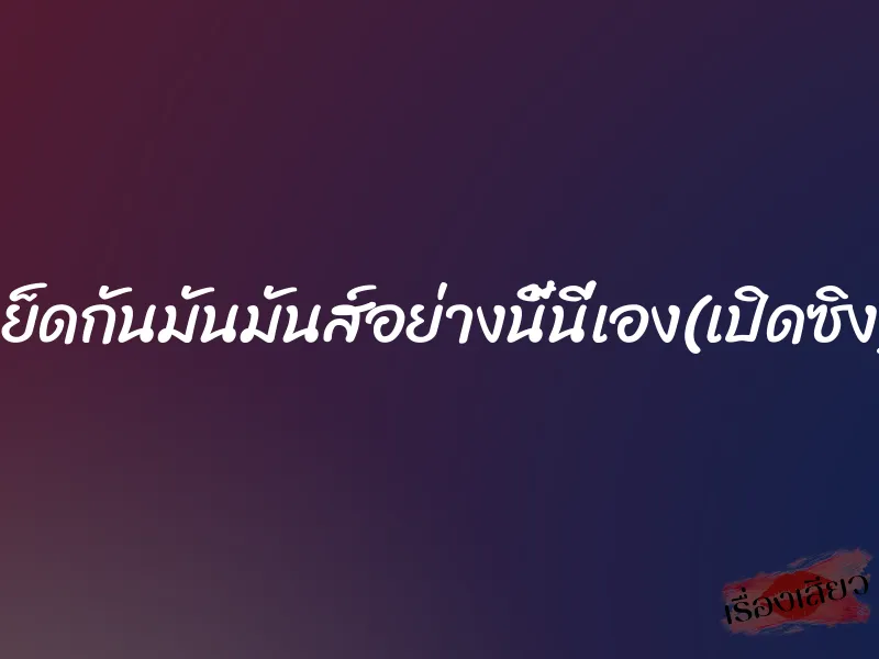 เย็ดกันมันมันส์อย่างนี้นี่เอง(เปิดซิง)