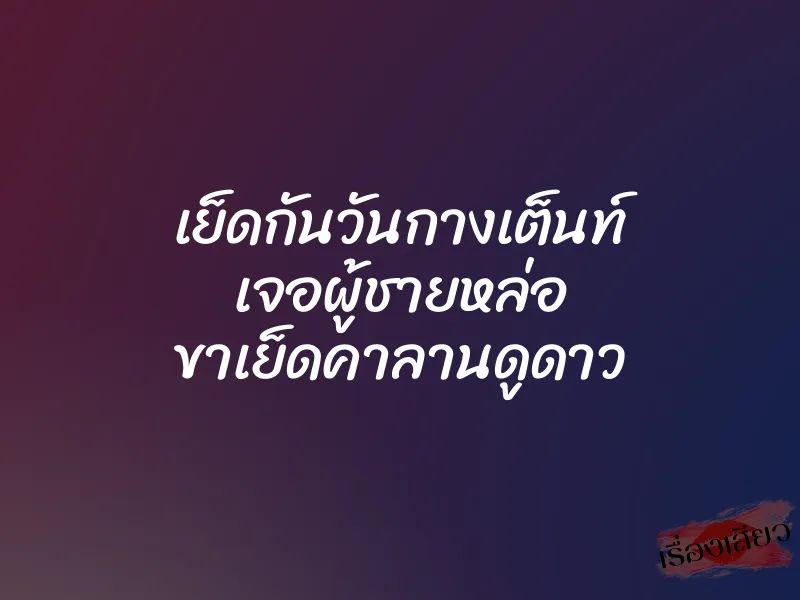 เย็ดกันวันกางเต็นท์ เจอผู้ชายหล่อ ขาเย็ดคาลานดูดาว