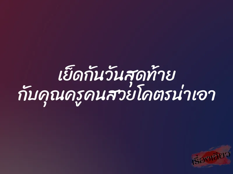 เย็ดกันวันสุดท้าย กับคุณครูคนสวยโคตรน่าเอา