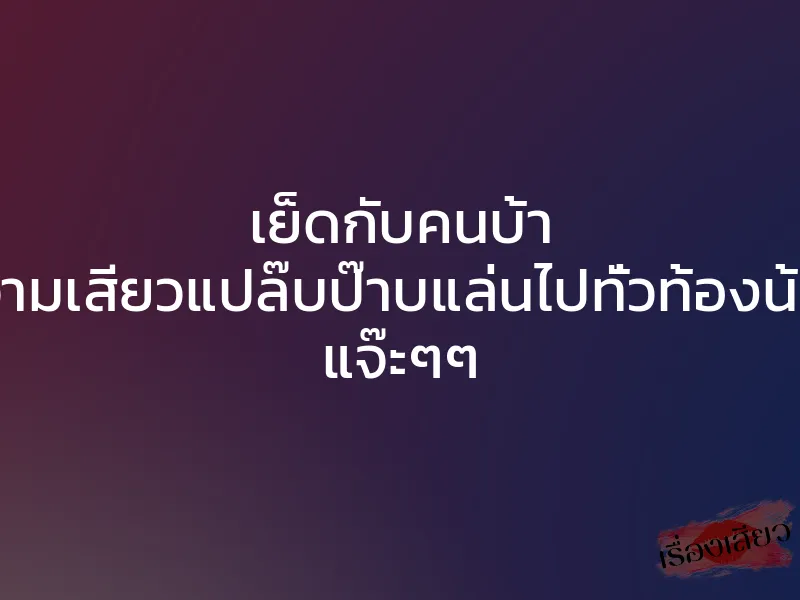 เย็ดกับคนบ้า ความเสียวแปล๊บป๊าบแล่นไปทั่วท้องน้อย แจ๊ะๆๆ