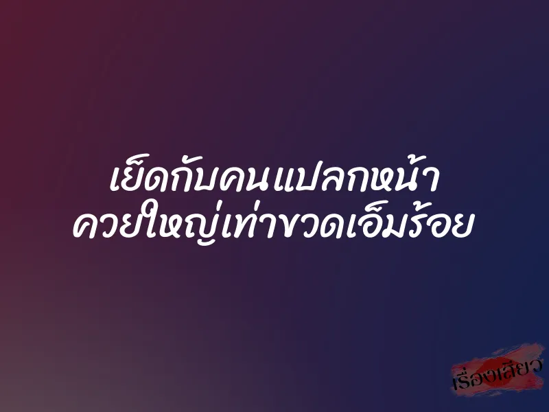 เย็ดกับคนแปลกหน้า ควยใหญ่เท่าขวดเอ็มร้อย