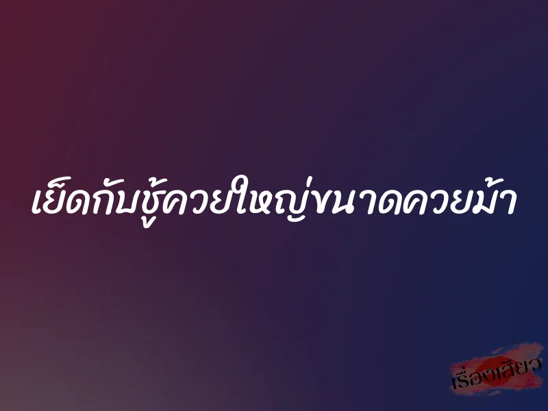 เย็ดกับชู้ควยใหญ่ขนาดควยม้า