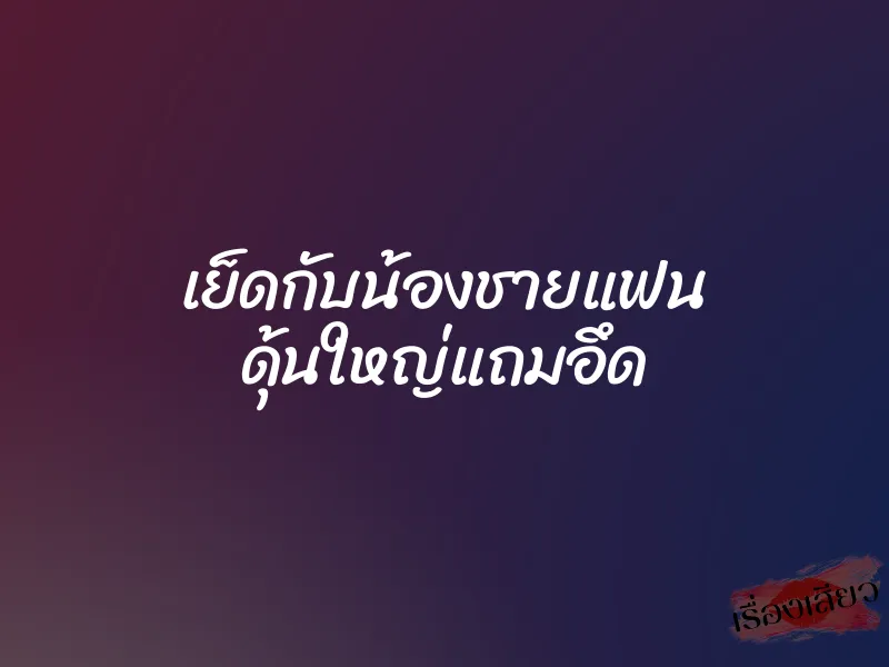 เย็ดกับน้องชายแฟน ดุ้นใหญ่แถมอึด