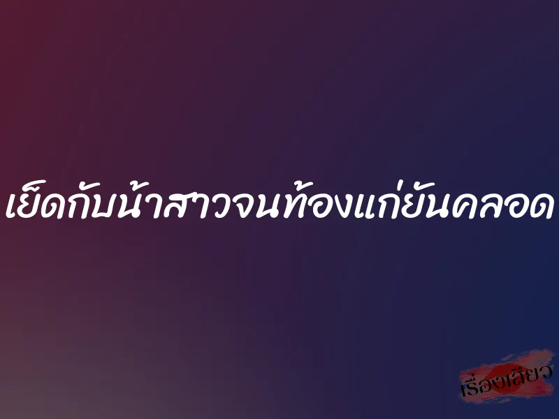 เย็ดกับน้าสาวจนท้องแก่ยันคลอด