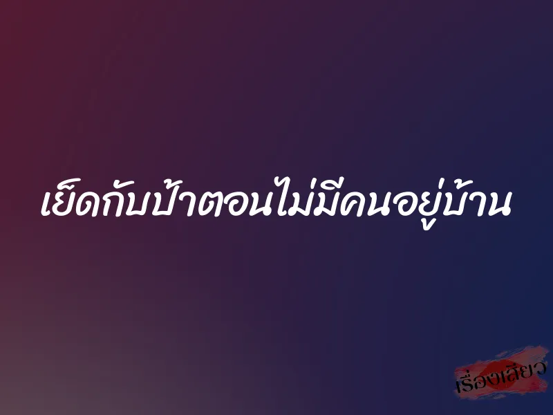 เย็ดกับป้าตอนไม่มีคนอยู่บ้าน