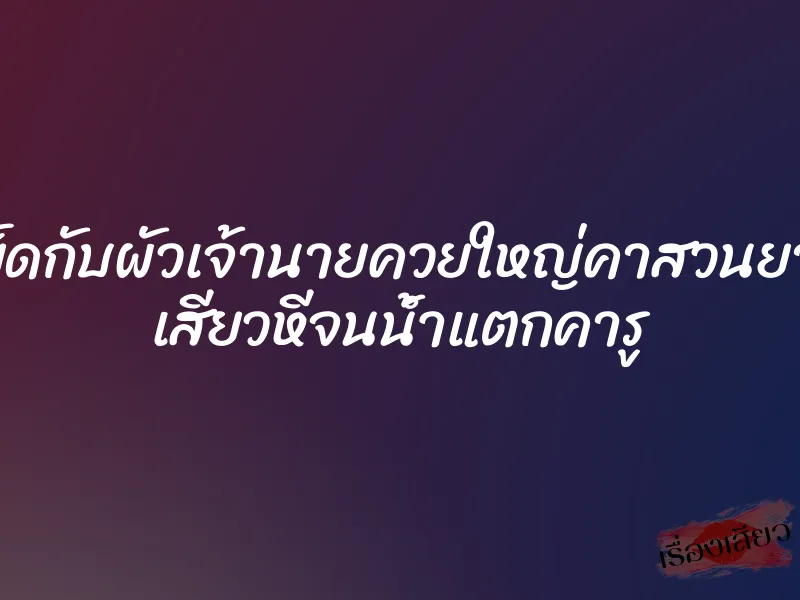 เย็ดกับผัวเจ้านายควยใหญ่คาสวนยาง เสียวหีจนน้ำแตกคารู