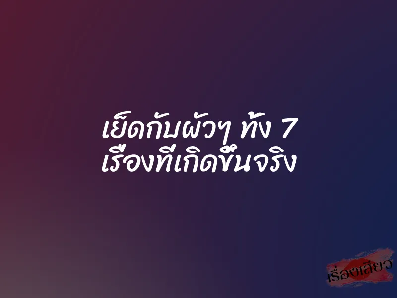 เย็ดกับผัวๆ ทั้ง 7 เรื่องที่เกิดขึ้นจริง