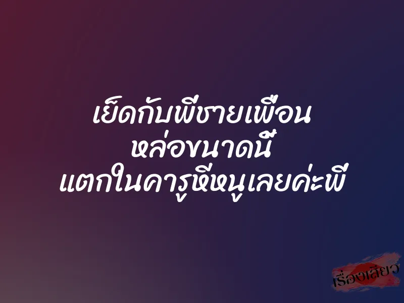 เย็ดกับพี่ชายเพื่อน หล่อขนาดนี้ แตกในคารูหีหนูเลยค่ะพี่