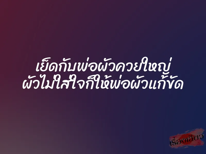 เย็ดกับพ่อผัวควยใหญ่ ผัวไม่ใส่ใจก็ให้พ่อผัวแก้ขัด