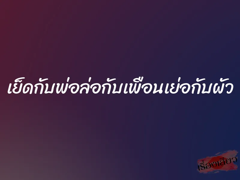 เย็ดกับพ่อล่อกับเพือนเย่อกับผัว