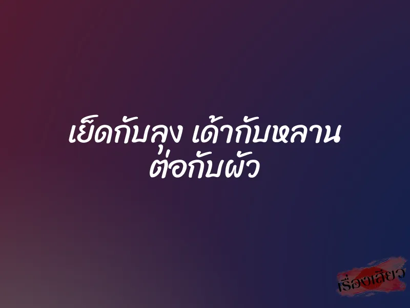เย็ดกับลุง เด้ากับหลาน ต่อกับผัว