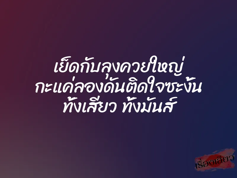 เย็ดกับลุงควยใหญ่ กะแค่ลองดันติดใจซะงั้น ทั้งเสียว ทั้งมันส์