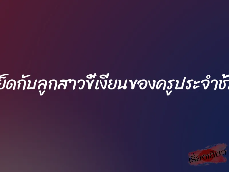 เย็ดกับลูกสาวขี้เงี่ยนของครูประจำชั้น