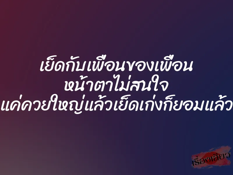 เย็ดกับเพื่อนของเพื่อน หน้าตาไม่สนใจ แค่ควยใหญ่แล้วเย็ดเก่งก็ยอมแล้ว