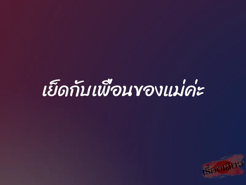 เย็ดกับเพื่อนของแม่ค่ะ