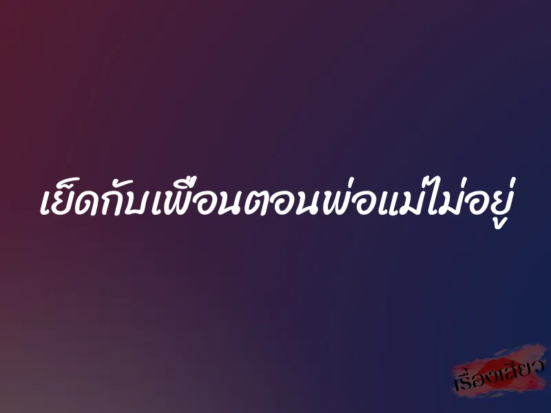 เย็ดกับเพื่อนตอนพ่อแม่ไม่อยู่